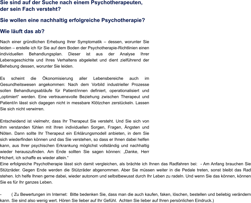Sie sind auf der Suche nach einem Psychotherapeuten, der sein Fach versteht? Sie wollen eine nachhaltig erfolgreiche Psychotherapie? Wie luft das ab? Nach einer grndlichen Erhebung Ihrer Symptomatik  dessen, worunter Sie leiden  erstelle ich fr Sie auf dem Boden der Psychotherapie-Richtlinien einen individuellen Behandlungsplan. Dieser ist aus der Analyse Ihrer Lebensgeschichte und Ihres Verhaltens abgeleitet und dient zielfhrend der Behebung dessen, worunter Sie leiden.   Es scheint die konomisierung aller Lebensbereiche auch im Gesundheitswesen angekommen: Nach dem Vorbild industrieller Prozesse sollen Behandlungsablufe fr Patient/innen definiert, operationalisiert und optimiert werden. Eine vertrauensvolle Beziehung zwischen Therapeut und Patient/in lsst sich dagegen nicht in messbare Kltzchen zerstckeln. Lassen Sie sich nicht verwirren.  Entscheidend ist vielmehr, dass Ihr Therapeut Sie versteht. Und Sie sich von ihm verstanden fhlen mit Ihren individuellen Sorgen, Fragen, ngsten und Nten. Dann sollte Ihr Therapeut ein Erklrungsmodell anbieten, in dem Sie sich wiederfinden knnen und das Sie verstehen, so dass er Ihnen dabei helfen kann, aus Ihrer psychischen Erkrankung mglichst vollstndig und nachhaltig wieder herauszufinden. Am Ende sollten Sie sagen knnen: Danke, Herr Hichert, ich schaffe es wieder allein. Eine erfolgreiche Psychotherapie lsst sich damit vergleichen, als brchte ich Ihnen das Radfahren bei:  - Am Anfang brauchen Sie Sttzrder. Gegen Ende werden die Sttzrder abgenommen. Aber Sie mssen weiter in die Pedale treten, sonst bleibt das Rad stehen. Ich helfe Ihnen gerne dabei, wieder autonom und selbstbewusst durch Ihr Leben zu radeln. Und wenn Sie das knnen, knnen Sie es fr Ihr ganzes Leben.  -	( Zu Bewertungen im Internet:  Bitte bedenken Sie, dass man die auch kaufen, faken, lschen, bestellen und beliebig verndern kann. Sie sind also wenig wert. Hren Sie lieber auf Ihr Gefhl.  Achten Sie lieber auf Ihren persnlichen Eindruck.)